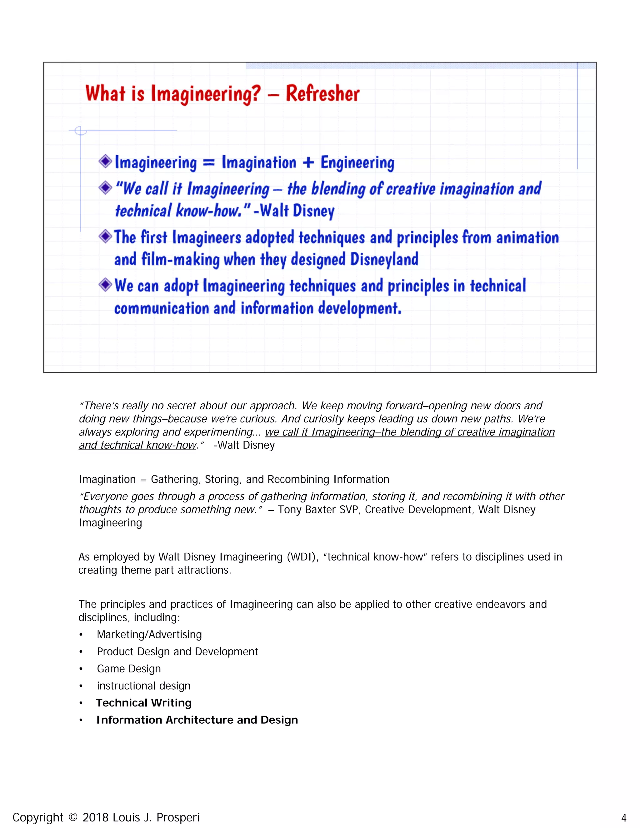 4
“There’s really no secret about our approach. We keep moving forward–opening new doors and
doing new things–because we’re curious. And curiosity keeps leading us down new paths. We’re
always exploring and experimenting… we call it Imagineering–the blending of creative imagination
and technical know-how.” -Walt Disney
Imagination = Gathering, Storing, and Recombining Information
“Everyone goes through a process of gathering information, storing it, and recombining it with other
thoughts to produce something new.” – Tony Baxter SVP, Creative Development, Walt Disney
Imagineering
As employed by Walt Disney Imagineering (WDI), “technical know-how” refers to disciplines used in
creating theme part attractions.
The principles and practices of Imagineering can also be applied to other creative endeavors and
disciplines, including:
• Marketing/Advertising
• Product Design and Development
• Game Design
• instructional design
• Technical Writing
• Information Architecture and Design
Copyright © 2018 Louis J. Prosperi
 