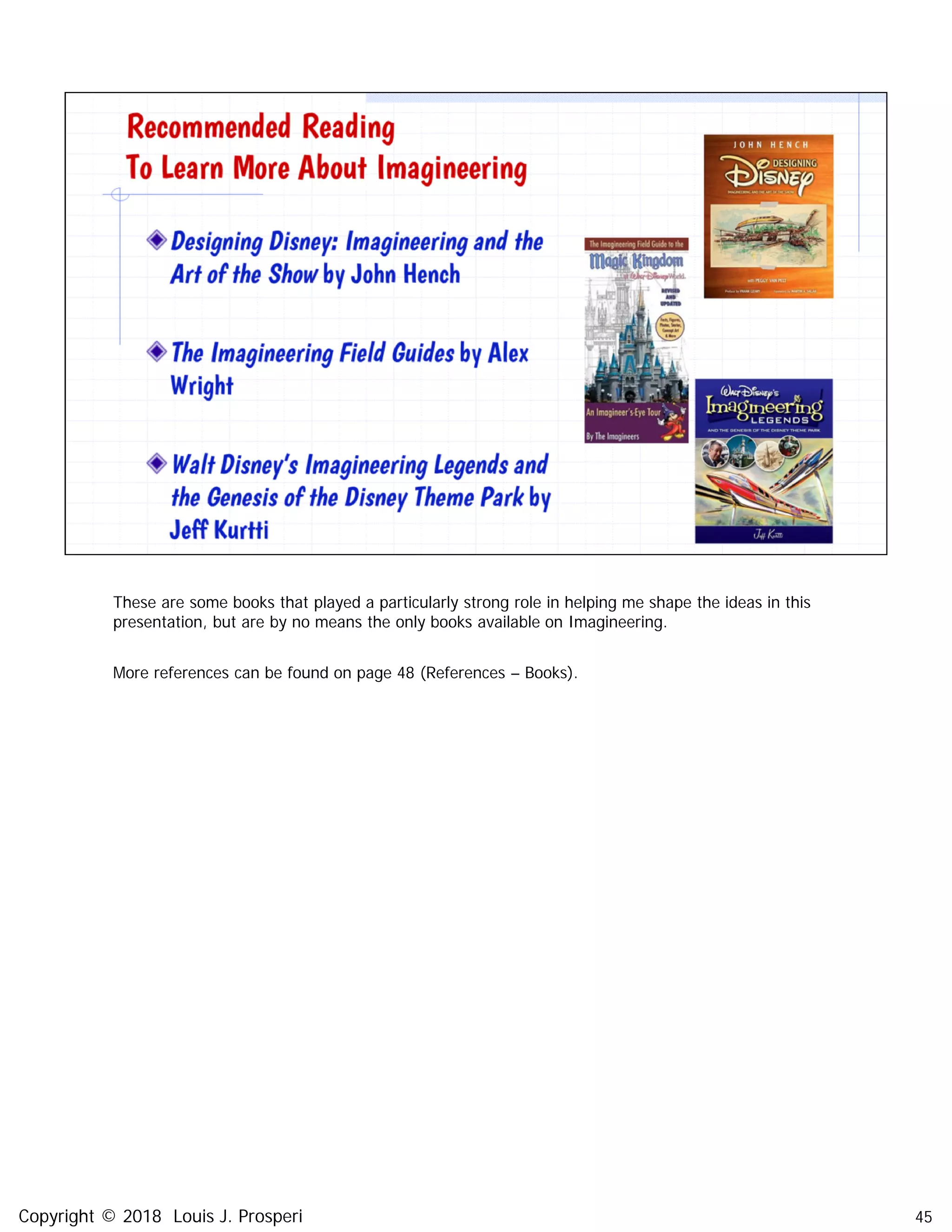 These are some books that played a particularly strong role in helping me shape the ideas in this
presentation, but are by no means the only books available on Imagineering.
More references can be found on page 48 (References – Books).
45Copyright © 2018 Louis J. Prosperi
 