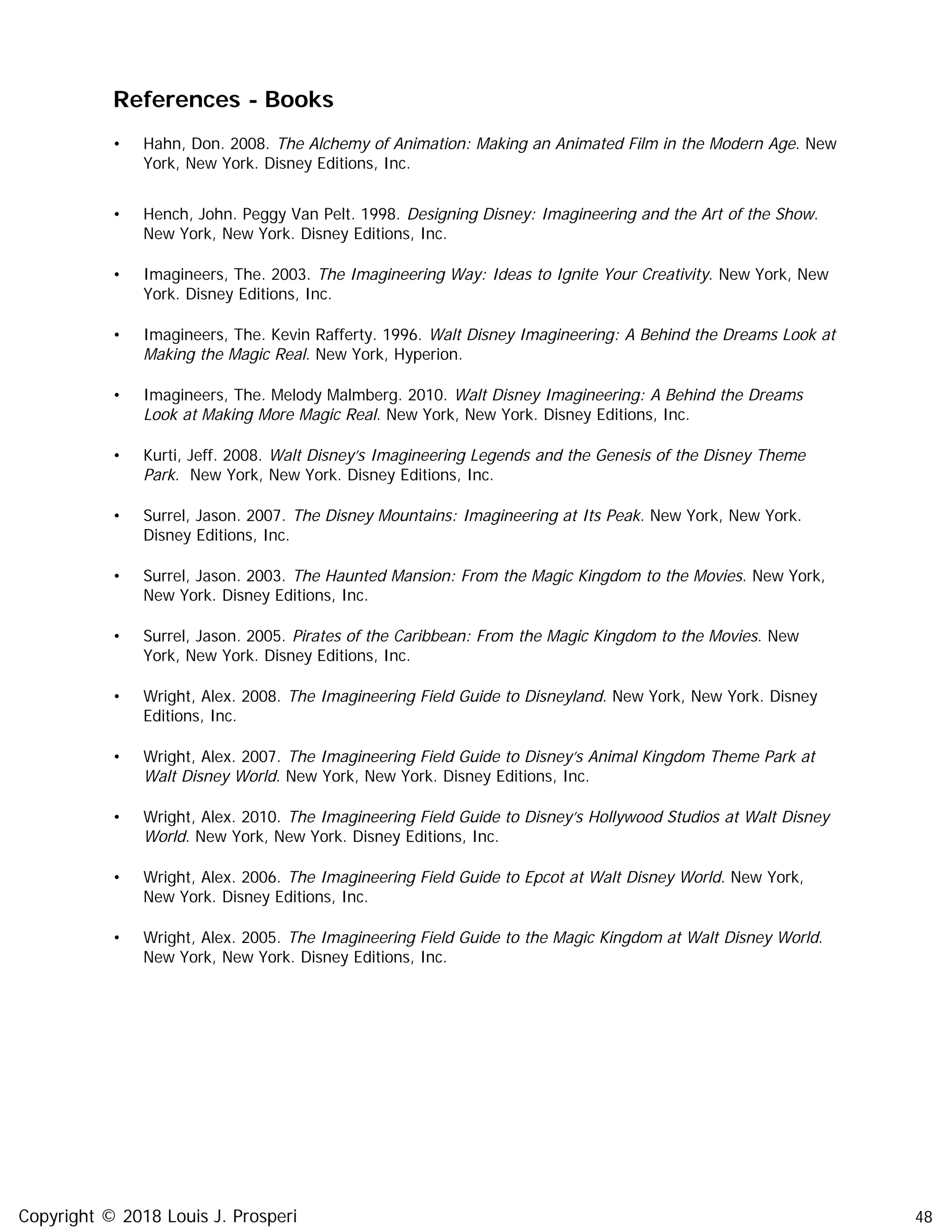 48
References - Books
• Hahn, Don. 2008. The Alchemy of Animation: Making an Animated Film in the Modern Age. New
York, New York. Disney Editions, Inc.
• Hench, John. Peggy Van Pelt. 1998. Designing Disney: Imagineering and the Art of the Show.
New York, New York. Disney Editions, Inc.
• Imagineers, The. 2003. The Imagineering Way: Ideas to Ignite Your Creativity. New York, New
York. Disney Editions, Inc.
• Imagineers, The. Kevin Rafferty. 1996. Walt Disney Imagineering: A Behind the Dreams Look at
Making the Magic Real. New York, Hyperion.
• Imagineers, The. Melody Malmberg. 2010. Walt Disney Imagineering: A Behind the Dreams
Look at Making More Magic Real. New York, New York. Disney Editions, Inc.
• Kurti, Jeff. 2008. Walt Disney’s Imagineering Legends and the Genesis of the Disney Theme
Park. New York, New York. Disney Editions, Inc.
• Surrel, Jason. 2007. The Disney Mountains: Imagineering at Its Peak. New York, New York.
Disney Editions, Inc.
• Surrel, Jason. 2003. The Haunted Mansion: From the Magic Kingdom to the Movies. New York,
New York. Disney Editions, Inc.
• Surrel, Jason. 2005. Pirates of the Caribbean: From the Magic Kingdom to the Movies. New
York, New York. Disney Editions, Inc.
• Wright, Alex. 2008. The Imagineering Field Guide to Disneyland. New York, New York. Disney
Editions, Inc.
• Wright, Alex. 2007. The Imagineering Field Guide to Disney’s Animal Kingdom Theme Park at
Walt Disney World. New York, New York. Disney Editions, Inc.
• Wright, Alex. 2010. The Imagineering Field Guide to Disney’s Hollywood Studios at Walt Disney
World. New York, New York. Disney Editions, Inc.
• Wright, Alex. 2006. The Imagineering Field Guide to Epcot at Walt Disney World. New York,
New York. Disney Editions, Inc.
• Wright, Alex. 2005. The Imagineering Field Guide to the Magic Kingdom at Walt Disney World.
New York, New York. Disney Editions, Inc.
Copyright © 2018 Louis J. Prosperi
 