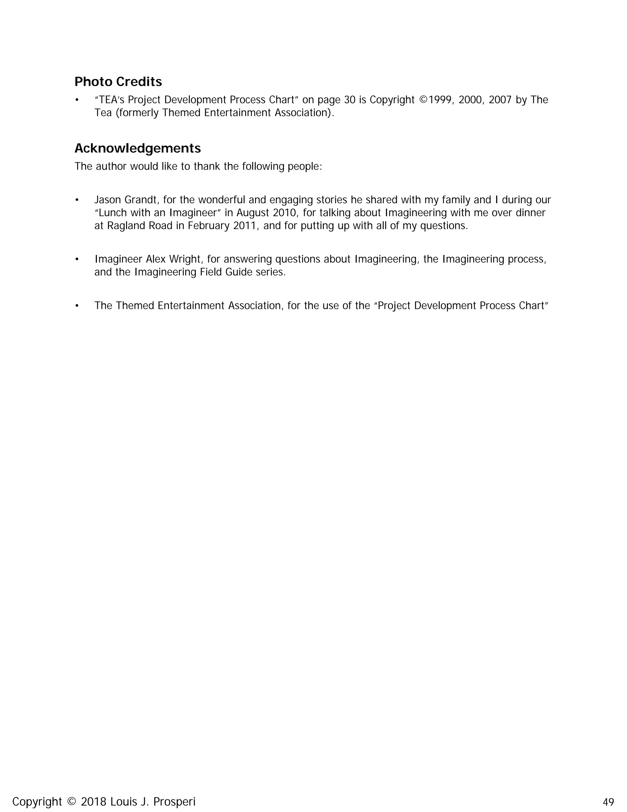 49
Photo Credits
• “TEA’s Project Development Process Chart” on page 30 is Copyright ©1999, 2000, 2007 by The
Tea (formerly Themed Entertainment Association).
Acknowledgements
The author would like to thank the following people:
• Jason Grandt, for the wonderful and engaging stories he shared with my family and I during our
“Lunch with an Imagineer” in August 2010, for talking about Imagineering with me over dinner
at Ragland Road in February 2011, and for putting up with all of my questions.
• Imagineer Alex Wright, for answering questions about Imagineering, the Imagineering process,
and the Imagineering Field Guide series.
• The Themed Entertainment Association, for the use of the “Project Development Process Chart”
Copyright © 2018 Louis J. Prosperi
 