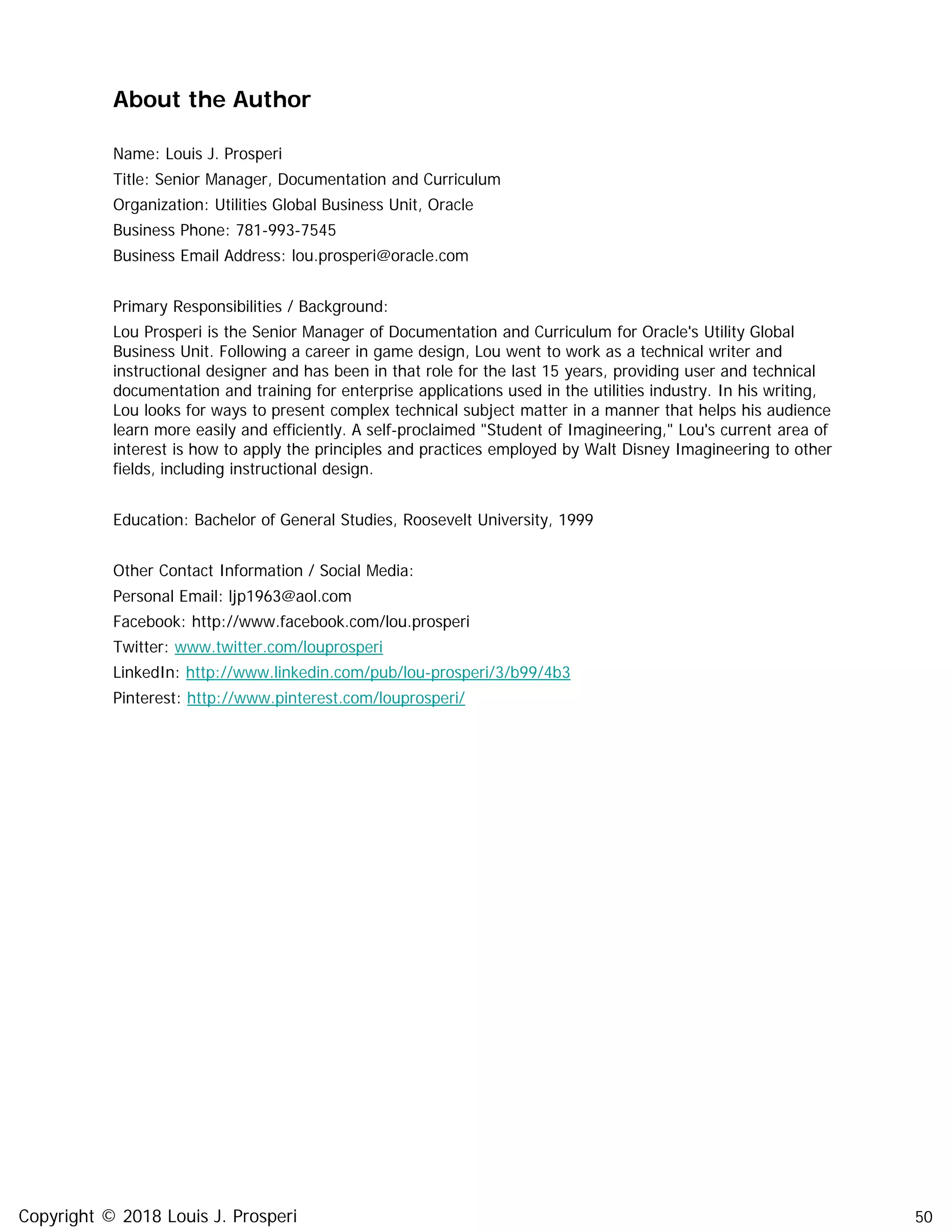 50
About the Author
Name: Louis J. Prosperi
Title: Senior Manager, Documentation and Curriculum
Organization: Utilities Global Business Unit, Oracle
Business Phone: 781-993-7545
Business Email Address: lou.prosperi@oracle.com
Primary Responsibilities / Background:
Lou Prosperi is the Senior Manager of Documentation and Curriculum for Oracle's Utility Global
Business Unit. Following a career in game design, Lou went to work as a technical writer and
instructional designer and has been in that role for the last 15 years, providing user and technical
documentation and training for enterprise applications used in the utilities industry. In his writing,
Lou looks for ways to present complex technical subject matter in a manner that helps his audience
learn more easily and efficiently. A self-proclaimed "Student of Imagineering," Lou's current area of
interest is how to apply the principles and practices employed by Walt Disney Imagineering to other
fields, including instructional design.
Education: Bachelor of General Studies, Roosevelt University, 1999
Other Contact Information / Social Media:
Personal Email: ljp1963@aol.com
Facebook: http://www.facebook.com/lou.prosperi
Twitter: www.twitter.com/louprosperi
LinkedIn: http://www.linkedin.com/pub/lou-prosperi/3/b99/4b3
Pinterest: http://www.pinterest.com/louprosperi/
Copyright © 2018 Louis J. Prosperi
 
