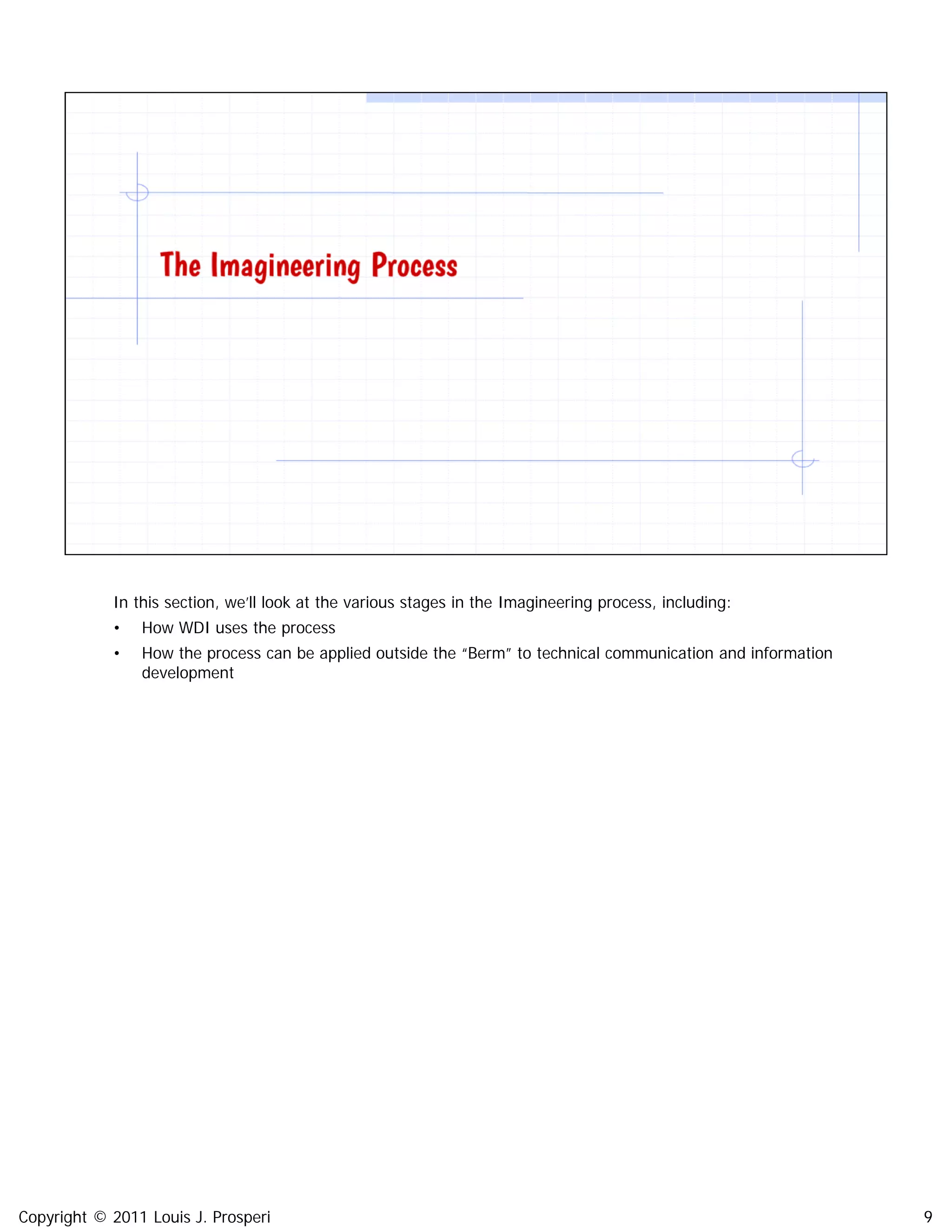 Copyright © 2011 Louis J. Prosperi 9
In this section, we’ll look at the various stages in the Imagineering process, including:
• How WDI uses the process
• How the process can be applied outside the “Berm” to technical communication and information
development
 