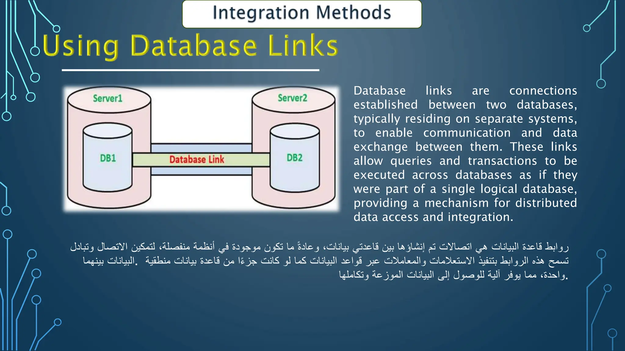 Database links are connections
established between two databases,
typically residing on separate systems,
to enable communication and data
exchange between them. These links
allow queries and transactions to be
executed across databases as if they
were part of a single logical database,
providing a mechanism for distributed
data access and integration.
‫روابط‬
‫قاعدة‬
‫البيانات‬
‫هي‬
‫اتصاالت‬
‫تم‬
‫إنشاؤها‬
‫بين‬
‫قاعدتي‬
‫بيانات‬
،
ً
‫وعادة‬
‫ما‬
‫تكون‬
‫موجودة‬
‫في‬
‫أنظمة‬
‫منفصلة‬
،
‫لتمكين‬
‫االتصال‬
‫وتب‬
‫ادل‬
‫البيانات‬
‫بينهما‬ . ‫تسمح‬
‫هذه‬
‫الروابط‬
‫بتنفيذ‬
‫االستعالمات‬
‫والمعامالت‬
‫عبر‬
‫قواعد‬
‫البيانات‬
‫كما‬
‫لو‬
‫كانت‬
‫ا‬‫جزء‬
‫من‬
‫قاعدة‬
‫بيانات‬
‫منطقية‬
‫واحدة‬
،
‫مما‬
‫يوفر‬
‫آلية‬
‫للوصول‬
‫إلى‬
‫البيانات‬
‫الموزعة‬
‫وتكاملها‬ .
 