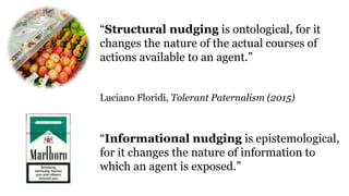 “Structural nudging is ontological, for it
changes the nature of the actual courses of
actions available to an agent.”
Luciano Floridi, Tolerant Paternalism (2015)
“Informational nudging is epistemological,
for it changes the nature of information to
which an agent is exposed.”
 