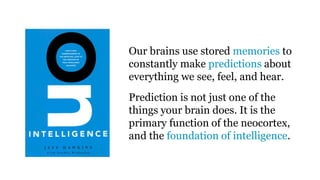 Our brains use stored memories to
constantly make predictions about
everything we see, feel, and hear.
Prediction is not just one of the
things your brain does. It is the
primary function of the neocortex,
and the foundation of intelligence.
 