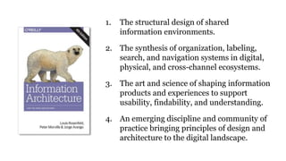 1. The structural design of shared
information environments.
2. The synthesis of organization, labeling,
search, and navigation systems in digital,
physical, and cross-channel ecosystems.
3. The art and science of shaping information
products and experiences to support
usability, findability, and understanding.
4. An emerging discipline and community of
practice bringing principles of design and
architecture to the digital landscape.
 