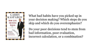 What bad habits have you picked up in
your decision making? Which steps do you
skip and which do you overemphasize?
Do your poor decisions tend to stem from
bad information, poor evaluation,
incorrect calculation, or a combination?
 