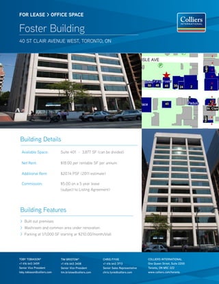 FOR lease > OFFICe sPaCe


Foster Building
40 St clair avenue WeSt, toronto, on




Building Details
  available Space:           Suite 401 - 3,877 SF (can be divided)

  net rent:                  $18.00 per rentable SF per annum

  additional rent:           $20.14 PSF (2011 estimate)

  commission:                $5.00 on a 5 year lease
                             (subject to listing agreement)




Building Features
> Built out premises
> Washroom and common area under renovation
> Parking at 1/1,000 SF starting ar $210.00/month/stall




TOby TObIASON*               TIM bRISTOW*               ChRIS FyVIE                   COLLIERS INTERNATIONAL
+1 416 643 3459              +1 416 643 3408            +1 416 643 3713               One Queen Street, Suite 2200
Senior Vice President        Senior Vice President      Senior Sales Representative   Toronto, ON M5C 2Z2
toby.tobiason@colliers.com   tim.bristow@colliers.com   chris.fyvie@colliers.com      www.colliers.com/toronto
 