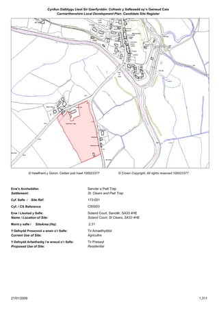 Cynllun Datblygu Lleol Sir Gaerfyrddin: Cofrestr y Safleoedd sy’n Gwneud Cais
                                   Carmarthenshire Local Development Plan: Candidate Site Register




                © Hawlfraint y Goron. Cedwir pob hawl 100023377            © Crown Copyright. All rights reserved 100023377



Enw’s Annheddfan                                       Sancler a Pwll Trap
Settlement:                                            St. Clears and Pwll Trap

Cyf. Safle ./    Site Ref:                             173-001

Cyf. / CS Reference                                    CS0003

Enw / Lleoliad y Safle:                                Soland Court, Sanclêr, SA33 4HE
Name / Location of Site:                               Soland Court, St Clears, SA33 4HE

Maint y safle /     SiteArea (Ha):                     2.31

Y Defnydd Presennol a wneir o’r Safle:                 Tir Amaethyddol
Current Use of Site:                                   Agricultre

Y Defnydd Arfaethedig i’w wneud o’r Safle:             Tir Preswyl
Proposed Use of Site:                                  Residential




21/01/2009                                                                                                                    1,311
 