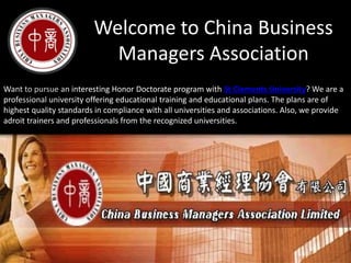 Welcome to China Business
Managers Association
Want to pursue an interesting Honor Doctorate program with St Clements University? We are a
professional university offering educational training and educational plans. The plans are of
highest quality standards in compliance with all universities and associations. Also, we provide
adroit trainers and professionals from the recognized universities.
 