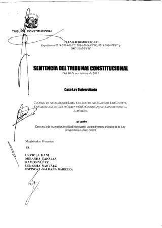 CA D&
TRIBU CONSTITUCIONAL
PLENO JURISDICCIONAL
Expedientes 0014-2014-P1/TC, 0016-2014-PI/TC, 0019-2014-P1/TC y
0007-2015-PI/TC
SENTENCIA DEL TRIBUNAL CONSTITUCIONAL
Del 10 de noviembre de 2015
Caso ley eakersitaria
COLEGIO DE ABOGADOS DE LIMA, COLEGIO DE ABOGADOS DE LIMA NORTE,
CONGRESISTAS DE LA REPÚBLICA Y 6453 CIUDADANOS C. CONGRESO DE LA
REPÚBLICA
Asunto
Demanda de inconstitucionalidad interpuesta contra diversos artículos de la Ley
Universitaria número 30220
Magistrados firmantes:
SS.
URVIOLA HANI
MIRANDA CANALES
RAMOS NÚÑEZ
LEDESMA NARVÁEZ
ESPINOSA-SALDAÑA BARRERA
 