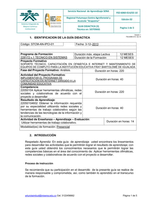 Servicio Nacional de Aprendizaje SENA
F02-6060-014/02-10
Regional Putumayo-Centro Agroforestal y
Acuícola “Arapaima”
Edición 02
Sistema Integrado de
Mejora Continua
institucional
GUIA DIDACTICA (3)
Técnico en: SISTEMAS
Pagina 1 de 3
arturotaimbud@misena.edu.co Cel. 3122456662 Página 1 de 5
Versión 1
F02-6060-014 / 02-10
1. IDENTIFICACION DE LA GUÍA DIDACTICA
Código: STCM-AN-IPCI-01 Fecha: 3-12–2013
Programa de Formación
228172 v.1 TECNICO EN SISTEMAS
Duración máx. etapa Lectiva 12 MESES
Duración de la Formación 12 MESES
Proyecto Formativo
SOPORTE TÉCNICO, CAPACITACIÓN EN OFIMÁTICA E INTERNET Y MANTENIMIENTO DE
EQUIPOS DE COMPUTO PARA LA INSTITUCIÓN EDUCATIVA FRAY BARTOLOMÉ DE IGUALADA
Fase del Proyecto Formativo: Análisis. Duración en horas: 220
Actividad del Proyecto Formativo:
IMPLEMENTAR EL PROGRAMA DE
CAPACITACIÓN EN INTERNET DIRIGIDO A LA
COMUNIDAD EDUCATIVA
Duración en horas: 40
Competencia:
22050104 Aplicar herramientas ofimáticas, redes
sociales y colaborativas de acuerdo con el
proyecto a desarrollar
Duración en horas: 220
Resultado de Aprendizaje:
22050104602 Obtener la información requerida
por su especialidad utilizando redes sociales y
herramientas de trabajo colaborativo según las
tendencias de las tecnologías de la información y
la comunicación.
Duración en horas: 40
Actividad de Enseñanza – Aprendizaje – Evaluación:
Utilizar herramientas de trabajo colaborativo. Duración en horas: 14
Modalidad(es) de formación: Presencial
2. INTRODUCCIÓN
Respetado Aprendiz: En esta guía de aprendizaje usted encontrara los lineamientos
para desarrollar las actividades que le permitirán lograr el resultado de aprendizaje; con
esta guía usted obtendrá los conocimientos necesarios que le permitirán lograr las
competencias básicas en el área del conocimiento de: Aplicar herramientas ofimáticas,
redes sociales y colaborativas de acuerdo con el proyecto a desarrollar.
Proceso de instrucción
Se recomienda que su participación en el desarrollo de la presente guía se realice de
manera responsable y comprometida, así, como también lo aprendido en el transcurso
de la formación.
 