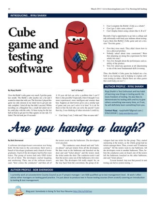10 March 2011 | www.thetestingplanet.com | Use #testingclub hashtag
Blog post: Somebody Is Going To Test Your Resume http://bit.ly/h3bTwe
I currently work at Leicestershire County Council as an IT project manager. I am ISEB qualified up to test management level. At work I often
advise other managers on testing good practice. I’m just about to produce two in house testing courses (from scratch) covering an introduction
to testing & test management.
AUTHOR PROFILE - BOB SHERWOOD
By Bob Sherwood
A software developer/tester convention was being
held. On the train to the convention, there were a
bunch of developer graduates and a bunch of tester
graduates. Each of the developers had his/her train
ticket. The group of testers had only ONE ticket
for all of them. The developers started laughing
and snickering. Then, one of the software testers
said, “here comes the conductor” and then all of
the testers went into the bathroom. The developers
were puzzled.
	 The conductor came aboard and said “tick-
ets please” and got tickets from all the developers.
He then went to the bathroom and knocked on the
door and said “ticket please” and the testers stuck
the ticket under the door. The conductor took it and
then the testers came out of the bathroom a few min-
utes later. The developers felt really stupid. So, on
the way back from the convention, the group of de-
velopers had one ticket for the group. They started
snickering at the testers, as the whole group had no
tickets amongst them. Then, a tester said “Conductor
coming!” All the testers went to one bathroom. All
the developers went to another bathroom. Then, be-
fore the conductor came on board, one of the testers
left the bathroom, knocked on the other bathroom,
and said “ticket please.”
	 Lesson learned: Any test that passed in unit
testing can fail in system testing. □
Are you having a laugh?
Cube
game and
testing
software
INTRODUCING... RIYAJ SHAIKH
By Riyaj Shaikh
I love the Rubik’s cube game very much. I got this game
last month. The Rubik’s cube teaches me a lot and I
wanted to share that with you.The first time I played this
game my only mission in my mind was to get just one
side complete. I tried all day but didn’t succeed. Whilst
travelling on a Bangalore bus a small kid asked me if
he could play with the cube. I’d been trying for the last
half an hour to get just two blue squares on one side. I’d
failed. The kid took just 10 seconds!
Isn’t it funny?
A 10 year old kid can solve a problem that I can’t?
How is this possible? Especially when I thought I was
more experienced, more intelligent and smarter than
him. Suppose an interviewer gives you a similar type
of game and you can’t solve it in time? Is it ok for
them to hire the kid who can solve the puzzle? Later
that day, I was thinking of other missions I could try.
•	 Can I keep 3 red, 2 white and 3 blue on same side?
Riyaj Shaikh is Test Enthusiast and has habit
of learning new things in testing world. He
loves freedom of testing. He also likes to
demonstrate his testing skills and try to give
others something new every time, or if not,
he will definitely learn something from you.
Contact Riyaj - riyajshaikh7@gmail.com |
9762135530 | riyajs.wordpress.com
AUTHOR PROFILE - RIYAJ SHAIKH
•	 Can I complete the Rubik’s Cube as a whole?
•	 Can I get 3 sides same colours?
•	 Can I display letters using colours like A, B or C
Recently I had a opportunity to go into a college and
talk informally with final year students about testing.
I gave them this Rubik’s Cube game and set a mis-
sion “Test this game…”
•	 First they were stuck. They didn’t know how to
test a physical product.
•	 Nobody asked about time constraints? Were
they planning on doing this experiment for their
whole life time?
•	 Very few thought about the performance and us-
ability of the product.
•	 Very few asked any questions at all. Questioning
is one of the most fundamental skills in testing.
Thus, this Rubik’s Cube game has helped me a lot,
both in my learning and in helping to explain soft-
ware testing to others. Maybe there are other games
that could help you too? □
 