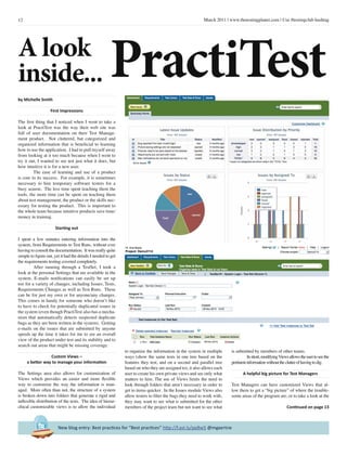 12 March 2011 | www.thetestingplanet.com | Use #testingclub hashtag
New blog entry: Best practices for “Best practices” http://f.ast.ly/ppBw5 @mgaertne
by Michelle Smith
First Impressions
The first thing that I noticed when I went to take a
look at PractiTest was the way their web site was
full of user documentation on their Test Manage-
ment product. Not cluttered, but categorized and
organized information that is beneficial to learning
how to use the application. I had to pull myself away
from looking at it too much because when I went to
try it out, I wanted to see not just what it does, but
how intuitive it is for a new user.
	 The ease of learning and use of a product
is core to its success. For example, it is sometimes
necessary to hire temporary software testers for a
busy season. The less time spent teaching them the
tools, the more time can be spent on teaching them
about test management, the product or the skills nec-
essary for testing the product. This is important to
the whole team because intuitive products save time/
money in training.
Starting out
I spent a few minutes entering information into the
system, from Requirements to Test Runs, without ever
having to consult the documentation. It was really quite
simple to figure out, yet it had the details I needed to get
the requirements testing covered completely.
	 After running through a TestSet, I took a
look at the personal Settings that are available in the
system. E-mails notifications can easily be set up
too for a variety of changes, including Issues, Tests,
Requirements Changes as well as Test Runs. These
can be for just my own or for anyone/any changes.
This comes in handy for someone who doesn’t like
to have to check for potentially duplicated issues in
the system (even though PractiTest also has a mecha-
nism that automatically detects suspected duplicate
bugs as they are been written in the system). Getting
e-mails on the issues that are submitted by anyone
speeds up the time it takes for me to see an overall
view of the product under test and its stability and to
search out areas that might be missing coverage.
Custom Views –
a better way to manage your information
The Settings area also allows for customization of
Views which provides an easier and more flexible
way to customize the way the information is man-
aged. More often than not, the structure of a system
is broken down into folders that generate a rigid and
inflexible distribution of the tests. The idea of hierar-
chical customizable views is to allow the individual
to organize the information in the system in multiple
ways (show the same tests in one tree based on the
features they test, and on a second and parallel tree
based on who they are assigned to), it also allows each
user to create his own private views and see only what
matters to him. The use of Views limits the need to
look through folders that aren’t necessary in order to
get to items quicker. In the Issues module Views also
allow testers to filter the bugs they need to work with,
they may want to see what is submitted for the other
members of the project team but not want to see what
is submitted by members of other teams.
	 Inshort,modifyingViewsallowstheusertoseethe
pertinentinformationwithouttheclutterofhavingtodig.
A helpful big picture for Test Managers
Test Managers can have customized Views that al-
low them to get a “big picture” of where the trouble-
some areas of the program are, or to take a look at the
Continued on page 13
A look
inside... PractiTest
 