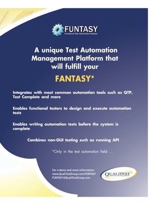 For a demo and more information:
www.QualiTestGroup.com/FUNTASY
FUNTASY@QualiTestGroup.com
A unique Test Automation
Management Platform that
will fulfill your
FANTASY*
Integrates with most common automation tools such as QTP,
Test Complete and more
Enables functional testers to design and execute automation
tests
Enables writing automation tests before the system is
complete
Combines non-GUI testing such as running API
*Only in the test automation field …
 