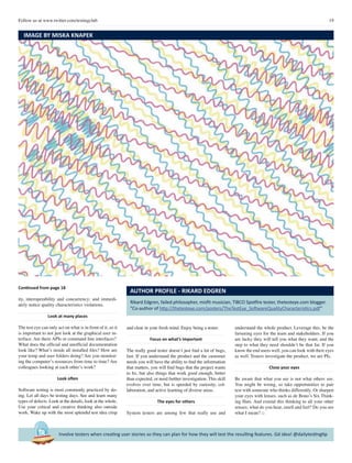 19Follow us at www.twitter.com/testingclub
Involve testers when creating user stories so they can plan for how they will test the resulting features. Gd idea! @dailytestingtip
Continued from page 18
ity, interoperability and concurrency; and immedi-
ately notice quality characteristics violations.
Look at many places
The test eye can only act on what is in front of it, so it
is important to not just look at the graphical user in-
terface. Are there APIs or command line interfaces?
What does the official and unofficial documentation
look like? What’s inside all installed files? How are
your temp and user folders doing? Are you monitor-
ing the computer’s resources from time to time? Are
colleagues looking at each other’s work?
Look often
Software testing is most commonly practiced by do-
ing. Let all days be testing days. See and learn many
types of defects. Look at the details, look at the whole.
Use your critical and creative thinking also outside
work. Wake up with the most splendid test idea crisp
Rikard Edgren, failed philosopher, misfit musician, TIBCO Spotfire tester, thetesteye.com blogger.
“Co-author of http://thetesteye.com/posters/TheTestEye_SoftwareQualityCharacteristics.pdf”
AUTHOR PROFILE - RIKARD EDGREN
and clear in your fresh mind. Enjoy being a tester.
Focus on what’s important
The really good tester doesn’t just find a lot of bugs,
fast. If you understand the product and the customer
needs you will have the ability to find the information
that matters, you will find bugs that the project wants
to fix, but also things that work good enough, better
than expected, or need further investigation. This skill
evolves over time, but is speeded by curiosity, col-
laboration, and active learning of diverse areas.
The eyes for others
System testers are among few that really use and
understand the whole product. Leverage this, be the
farseeing eyes for the team and stakeholders. If you
are lucky they will tell you what they want; and the
step to what they need shouldn’t be that far. If you
know the end users well, you can look with their eyes
as well. Testers investigate the product, we are PIs.
Close your eyes
Be aware that what you see is not what others see.
You might be wrong, so take opportunities to pair
test with someone who thinks differently. Or sharpen
your eyes with lenses, such as de Bono’s Six Think-
ing Hats. And extend this thinking to all your other
senses; what do you hear, smell and feel? Do you see
what I mean? □
IMAGE BY MISKA KNAPEK
 