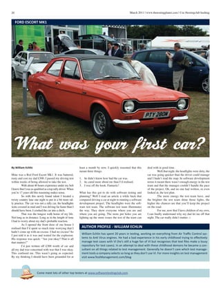 20 March 2011 | www.thetestingplanet.com | Use #testingclub hashtag
Come meet lots of other top testers at www.softwaretestingclub.com
By William Echlin
Mine was a Red Ford Escort Mk1. It was battered,
rusty and cost my dad £300. I passed my driving test
within weeks of being allowed to take the test.
	 With about 40 hours experience under my belt
I knew that I was as qualified as a top rally driver.When
you’re 17 years old this reasoning makes sense.
	 So with this newly found talent I located a
twisty country lane one night to put in a bit more ral-
ly practice. The car was not a rally car, the headlights
were covered in mud and I was driving far faster than I
should have been. I crashed the car into a ditch.
	 That was the longest walk home of my life.
Not long as in distance. Long as in the length of time
I had to worry about my dad’s probable reaction.
	 As I opened the front door of our house I
realised that I’d spent so much time worrying that I
hadn’t come up with an excuse. I had no excuse! So
I just told it as it was and waited for the explosion.
His response was quick: “Are you okay? That is all
that matters!”
	 I’d just written off £300 worth of car and
all my dad was concerned with was that I was okay.
This confused me. This wasn’t going as expected.
By my thinking I should have been grounded for at
William Echlin has spent 20 years in testing, working on everything from Air Traffic Control sys-
tems to Anti Virus engines. He had a bad experience in his early childhood trying to effectively
manage test cases with VI (he’s still a huge fan of VI but recognises that text files make a lousy
repository for test cases). In an attempt to deal with these childhood demons he became a con-
sultant on all things related to test management. Generally he doesn’t care which test manage-
ment tools a company selects so long as they don’t use VI. For more insights on test management
visit www.TestManagement.com/blog
AUTHOR PROFILE - WILLIAM ECHLIN
FORD ESCORT MK1
least a month by now. I quickly reasoned that this
meant three things:
1.	 he didn’t know how bad the car was.
2.	 he cared more about me than I’d realised.
3.	 I was off the hook. Fantastic!
What has this got to do with software testing and
planning? Well I read an article a while back that
compared driving a car at night to running a software
development project. The headlights were the soft-
ware test team. The software test team illuminates
the way. They show everyone where you are and
where you are going. The more pot holes you are
lighting up the more issues the rest of the team can
deal with in good time.
	 Well that night, the headlights were dirty, the
car was going quicker than the driver could manage
and I hadn’t read the map. In software development
terms it meant there wasn’t enough energy in the test
team and that the manager couldn’t handle the pace
of the project. Oh, and no one had written, or even
looked at, the test plan.
	 The more energy the test team have, and
the brighter the test team shine those lights, the
higher the chances are that you’ll keep the project
on the road.
	 For me, now that I have children of my own,
I can finally understand why my dad let me off that
night. The car really didn’t matter. □
What was your first car?
 