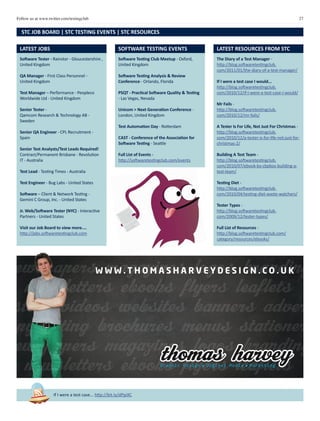 27Follow us at www.twitter.com/testingclub
newspapers magazines logos branding
newsletters ebooks flyers leaflets
posters videos websites banners adverts
copywriting brochures menus stationery
newspapers magazines logos branding
newsletters ebooks flyers leaflets
posters videos websites banners
W W W . T H O M A S H A R V E Y D E S I G N . C O . U K
Software Tester - Rainstor - Gloucestershire ,
United Kingdom
QA Manager - First Class Personnel -
United Kingdom
Test Manager – Performance - Peopleco
Worldwide Ltd - United Kingdom
Senior Tester -
Qamcom Research & Technology AB -
Sweden
Senior QA Engineer - CPL Recruitment -
Spain
Senior Test Analysts/Test Leads Required!
Contract/Permanent Brisbane - Revolution
IT - Australia
Test Lead - Testing Times - Australia
Test Engineer - Bug Labs - United States
Software – Client & Network Testing -
Gemini C Group, Inc. - United States
Jr. Web/Software Tester (NYC) - Interactive
Partners - United States
Visit our Job Board to view more....
http://jobs.softwaretestingclub.com
LATEST JOBS SOFTWARE TESTING EVENTS
The Diary of a Test Manager -
http://blog.softwaretestingclub.
com/2011/01/the-diary-of-a-test-manager/
If I were a test case I would...
http://blog.softwaretestingclub.
com/2010/12/if-i-were-a-test-case-i-would/
Mr Fails -
http://blog.softwaretestingclub.
com/2010/12/mr-fails/
A Tester Is For Life, Not Just For Christmas -
http://blog.softwaretestingclub.
com/2010/12/a-tester-is-for-life-not-just-for-
christmas-2/
Building A Test Team -
http://blog.softwaretestingclub.
com/2010/07/ebook-by-cbpbos-building-a-
test-team/
Testing Diet -
http://blog.softwaretestingclub.
com/2010/04/testing-diet-waste-watchers/
Tester Types -
http://blog.softwaretestingclub.
com/2009/12/tester-types/
Full List of Resources -
http://blog.softwaretestingclub.com/
category/resources/ebooks/
LATEST RESOURCES FROM STC
STC JOB BOARD | STC TESTING EVENTS | STC RESOURCES
If I were a test case... http://bit.ly/dPpiXC
Software Testing Club Meetup - Oxford,
United Kingdom
Software Testing Analysis & Review
Conference - Orlando, Florida
PSQT - Practical Software Quality & Testing
- Las Vegas, Nevada
Unicom > Next Generation Conference -
London, United Kingdom
Test Automation Day - Rotterdam
CAST - Conference of the Association for
Software Testing - Seattle
Full List of Events -
http://softwaretestingclub.com/events
 