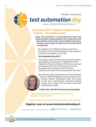 28 March 2011 | www.thetestingplanet.com | Use #testingclub hashtag
Selenium 2 makes automation debugging easier http://bit.ly/hrG5dv
June 23rd 2011, Stadion Galgenwaard,
Utrecht - The Netherlands
Today, 'Test automation' is a much talked about topic in the
world of software testing and quality. The next generation test
tools facilitates a faster, better and cost-effective test process.
So there is much to gain, but only if we use the right tool in
the right place.
This challenge in the “World of Testing” has led to the
first edition of the annual Conference for test automation
practitioners and experts on June 23rd:
Test Automation Day 2011!
The program consists of (inter)national keynote speakers,
best practices and workshops. In collaboration with an
independent Program Committee, CKC Seminars ensures an
interesting day with lots of Test Automation content.
The speakers will contribute to the main theme:
“Optimizing the profits of the next generation Test Tools.”
One of the top experts presenting on the Test Automation
Day 2011 will be Elfriede Dustin, Software Engineer at In-
novative Defense Technologies (USA) and author
of the book 'Implementing Automated Software
Testing: How to Save Time and Lower Costs While
Raising Quality' (2009).
In short: This is the 2011 Test Event not to be missed!
Register before April 1st, and receive an early bird
discount of E100,- excl VAT.
A unique chance to visit this conference for only E195,- excl VAT!
Register now at www.testautomationday.nl
First edition | June 23rd, 2011
Conference organization and initiative CKC Seminars | Founding partner Squerist
TAD_2592_3214_2011_Opmaak 1 23-02-11 13:30 Pagina 1
 