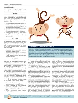 3Follow us at www.twitter.com/testingclub
“To the optimist, the glass is half full. To the pessimist, the glass is half empty. -To the good tester, the glass is twice as big as it
needs to be” - John Stevenson
Continued from page 1
marised up in the maxim: See no evil, Hear no evil,
Speak no evil.
See no Evil
Testers are encouraged not to look beyond their
comfort zone. Instead they are encouraged to see as
much as people feel is acceptable. How do you know
if your company does this? Here are some examples
that come to mind:
•	 You are only to test to requirements, and you ac-
cept that as pragmatic.
•	 You must test to a process, straying from the
process is outside the agreed scope.
•	 You are not involved in the requirements gather-
ing .
•	 You limit your testing because of complexity.
•	 As a test manager your role is to supply metrics
that can be used out of context.
•	 Your developers tell you not to worry about de-
tail, so you don’t.
Hear No Evil
It’s human nature; people mostly hear what they
want to hear. As you read this article, you are prob-
ably picking the bits that you like. But as a software
tester you need to listen not only for the spoken,
but also for the unspoken. You know your company
hears no evil when:
•	 Your input as a software tester has no impact on
the quality of software delivered.
•	 Your test manager hasn’t heard of Exploratory
Testing and is familiar only with the V model.
•	 It thinks that ISEB is the only appropriate learn-
ing a tester could have.
Speak No Evil
Most people tend not to speak out against the status
quo. I think it takes a special person to do so. Most
of us either don’t care enough, or don’t have what it
takes to speak out. I really understand this as I’m not
the most assertive person on the planet!
	 But I do believe that speaking out is vitally
important. Firstly, when you speak out, you realise
you are not alone. I notice this in meetings. Try ask-
ing an obvious or “stupid” question next time you’re
in a meeting and then sit back and watch people.
Most of them are listening intently to the answer!
They didn’t know either! They wanted to ask that
question but didn’t want to look stupid. People are
afraid to speak out.
	 You may know you’re working in a Speak
No Evil company if one of following happens:
•	 You release software even though you are un-
easy about the depth of testing performed.
•	 You fail to raise risks and issues because you
don’t want to speak out about problems.
•	 You are not encouraged to speak out by your
peers.
•	 You fail to raise unwanted problems as they’re
too hard to solve.
I’m sure you can add a few of your own to these lists!
	 I’ll let you into a little secret. I know these
things because I’ve worked in these companies and
I’ve closed my eyes, ears and mouth to the problems
I have seen happening around me.
	 It wasn’t lack of interest. Initially as a junior
software tester, I was like a mad puppy looking for
problems, not only in software but also in design and
management. Gradually though, I realised that most
people were not interested in solving the obvious big
problems, but rather wanted to know the easy ones
they could fix. One of the first lessons I was taught,
was how to narrow my scope in testing.
	 I learnt that not everybody wanted me to
point out ambiguities in requirements or the impossi-
bility of testing within ridiculous timeframes. I learnt
the art of keeping my mouth shut and so gradually I
came around to accepting that this was modus ope-
randi. I bought into the traditional solutions of fixed
process and the unspoken code of mutual complicity.
I started testing to the limits instead of beyond them.
After all, who was I to try and change the world?
	 Times have changed. I’m less prepared to
concede where once I felt I had no other option.
There are a couple of reasons for this. The first is
that I’m older and bolshier and less prepared to con-
cede on principles. But I think it’s more than that.
A while ago I decided to open myself up to learning
new ideas and since then I’ve been taught to extend
and think beyond the familiar, to question the obvi-
ous. I owe this renaissance to the software testing
community, in particular the Context Driven School
of Testing.
	 It’s why I involve myself in the wider soft-
ware testing community and why I coach, mentor
and volunteer my time to software testing associa-
tions. It’s my way of giving back to a community
that has helped me re-ignite my passion and commit-
ment to testing. I’m not the only one either. Michael
Larsen wrote a great new year’s post on the topic.
	 I find it inspiring to work with other testers
and if I can help a tester in some way solve a prob-
lem, ignite a thought or improve a skill than that
gives me great personal satisfaction.
	 I don’t have to tell you that being a software
tester can sometimes be a real challenge. Often you
face the David and Goliath scenario, where Goliath
is the rest of the product team just wanting to deliver
the damn software!
	 It’s important to know there is help out there,
people who will support you and share their insights and
wisdom. I use it a lot. You might want to try it too. □
Anne-Marie Charrett is an independent software test consultant with offices in Dublin, Ireland
and Sydney, Australia. She blogs at http://mavericktester.com. Her twitter id is @charrett. She is
heavily involved in the software testing community. She provides free Skype Coaching to soft-
ware testers (her Skype ID is charretts). She also assists on the BBST training courses on behalf
of the Association for Software Testing. In her spare time, she runs the twitter account @daily-
testingtip delivering software testing tips to its followers.
AUTHOR PROFILE - ANNE-MARIE CHARETT
 