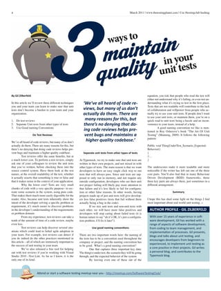 4 March 2011 | www.thetestingplanet.com | Use #testingclub hashtag
Attend or start a software testing meetup near you - http://meetup.com/SoftwareTestingClub/
3By Gil Zilberfeld
In this article we’ll review three different techniques
you and your team can learn to make sure that unit
tests don’t become a burden to your team and your
organization.
1.	 Do test reviews
2.	 Separate Unit tests from other types of tests
3.	 Use Good naming Conventions
Do Test Reviews
We’ve all heard of code reviews, but many of us don’t
actually do them. There are many reasons for this, but
there’s no denying that doing code reviews helps pre-
vent bugs and maintains a higher quality codebase.
	 Test reviews offer the same benefits, but at
a much lower cost. To perform a test review, simply
ask one of your colleagues to review the unit tests
that you’ve written, before checking them into the
source control system. Have them look at the test
names, at the overall readability of the test, whether
it actually asserts that something is true or false and
that it makes sense in the context of your application.
	 Why the lower cost? Tests are very small
chunks of code with a very specific purpose– to rec-
reate some scenario in the system, using pure code.
That makes them much more easily digestible for the
reader. Also, because unit tests inherently show the
intent of the developer solving a specific problem or
requirement, it’s much easier to discover problems
in the developer’s understanding of the requirements
or problem domain.
	 From my experience, test reviews can take a
tenth of the amount of time of a code review, maybe
even less.
	 Test reviews can help discover several situ-
ations which could lead to failed agile adoption in
your team. For example, test reviews can detect if
you do indeed do the other practices mentioned in
this article – all of which are immensely important to
the success of unit testing in your team.
	 We’ve also released a free tool for helping
out with test reviews if you’re working with Visual
Studio 2010 –Test Lint. As far as I know, it is the
only one of its kind.
ways to
Separate unit tests from other types of tests
At Typemock, we try to make sure that unit tests are
written in their own projects, and not mixed in with
other types of tests. The main reason is that we want
developers to have an easy single click way to run
tests that will always pass. Since unit tests are sup-
posed to only run in memory, and not require any
outside configuration, developers who see their unit
test project failing will likely pay more attention to
that failure and it’s less likely to fail for configura-
tion or other false reasons. In other words, having
projects made up of just unit tests will give develop-
ers less false positives (tests that fail without there
actually being a bug in the code).
	 If we mix unit tests and non-unit tests with
each other, we will have more false positives and
developers will stop caring about failed tests (it is
human nature to say “ah it’s OK, it’s just a configura-
tion problem. I’ll fix it later”).
Use good naming conventions
There are two important words here: the naming of
the tests has to be a convention used throughout the
company or project, and the naming convention has
to be good. What’s a good naming convention?
	 One that captures three important key data:
The thing(s) under test, the scenario they will be going
through, and the expected behavior of the system.
	 By leaving even one of these out of the
equation, you risk that people who read the test will
either not understand why it’s failing, or even not un-
derstanding what it’s trying to test in the first place.
Tests that are not readable will contribute to the lack
of collaboration and willpower from people who ac-
tually try to use your unit tests. If people don’t want
to use your unit tests, or maintain them, you’re on a
quick road to unit tests being a hassle and an incon-
venience to your team, instead of a help.
	 A good naming convention we like is men-
tioned in Roy Osherove’s book “The Art Of Unit
Testing” (Manning, 2009). It follows the following
pattern:
Public void ThingUnderTest_Scenario_Expected-
Behavior()
{
//…
}
The underscores make it more readable and more
noticeable if the writer has left out one of the three
core parts. You’ll also find that in many Behaviour
Driven Development (BDD) frameworks, those
three key parts are always there, just sometimes in a
different arrangement.
Summary
I hope this has shed some light on the things I find
most important about real world unit testing. □
With over 15 years of experience in soft-
ware development, Gil has worked with a
range of aspects of software development,
from coding to team management, and
implementation of processes. Gil presents,
blogs and talks about unit testing, and
encourages developers from beginners to
experienced, to implement unit testing as
a core practice in their projects. Gil writes
a personal blog, and contributes to the
Typemock blog.
AUTHOR PROFILE - GIL ZILBERFELD
maintain
quality in your
unit tests
‘We’ve all heard of code re-
views, but many of us don’t
actually do them. There are
many reasons for this, but
there’s no denying that do-
ing code reviews helps pre-
vent bugs and maintains a
higher quality codebase.’
 