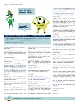 7Follow us at www.twitter.com/testingclub
Critial defect found - Exploratory Testing FTW ! @pkirkham
Ajay Balamurugadas (AB): Any particular topic you
have in mind?
Stephen Hill (SH): Well, unless you have anything
you want to talk about, can we talk about the differ-
ence, if there is any, in our minds between an ‘inci-
dent’ and a ‘defect’?
[AB]: ok, you can lead.
[SH]: So, what to you is a defect? i.e. what does ‘de-
fect’ mean to you?
[AB]: Before attending the BBST bug advocacy
course and *purposefully* not reading the ISTQB
definitions, I thought defect & bug are same - they
mean the same thing. But as per Cem, defect gives a
lot of legal meaning to the term. Or in other words,
its more of a manufacturing term - defective product.
So, I don’t know what defect actually means to me.
Defect might be something which others use to refer
to a bug.
[SH]: How do you see bugs now then? You men-
tioned that defects had a more legalistic meaning
than bugs hence the question.
[AB]: I use – Anything (in the product) that bugs
somebody (who matters) is a bug. Anything (in the
project) = issue
[SH]: Can you give me an example of each?
[AB]: Bug – Every time I exit the application, I need
to restart the machine.
[AB]: Issue – Every time I need to restart & login,
I need password from the IS&T team which slows
down my testing
[SH]: That’s interesting. Do you find that bugs can
sometimes point to deeper issues within the project?
[AB]: Bug is one kind of information. And some of
the information can (not can but might) definitely
point to some hidden information.
[SH]: One of the expressions that we often use in
Europe is that something is “just the tip of the ice-
berg”. It is possible that a bug in the system could
have poor design decisions taken earlier in the proj-
ect as its root cause.
[AB]: Design Error maybe
[SH]: Would you consider those root causes to be is-
sues or do you continue to treat them as bugs?
[AB]: Bugs.
[AB]: But having discovered these bugs so late is an
issue and what prevented from finding early could be
an issue - no access to test environment
[AB]: Blocking feature due to programmer on leave
& hence no bugs fixed.
[SH]: So the design error has caused a bug to be cre-
ated in the system. The design error is not an issue
in itself but what led to the design error happening
in the first place is an issue. Have I understood you
correctly?
[AB]: Yes, Issue is anything that affects the project
& testing - In this case, Design error leading to many
Bugs in the design feature/GUI. Bugs - Anything
that is present in the product.
Bug - Anything that threatens the value of product
Issue - Anything that threatens the value of project
-Michael Bolton
[SH]: It’s fascinating to me the way we use terminol-
ogy. I often talk about the manifestation of something
being wrong as being an ‘incident’ or ‘bug’. I then
refer to the root cause of why the bug appeared in the
first place as being an ‘issue’. One of the ways I try to
think about it is that an ‘issue’ might cause an ‘inci-
dent’ of some kind (or more than one).
Do you use the term ‘incident’ at all? “Bug” to us
in England has quite a lot of negative connotations.
We have had a few bugs that have been really posi-
tive - good features actually - and they are referred
to as incidents.
[AB]: One of the ways I try to think about it is that
an ‘issue’ might cause an ‘incident’ of some kind (or
more than one).Think of this scenario. My cube and
the printer are 300 metres apart.
[AB]: Every time I give a printout, I have to walk
600 metres. The distance, walking slows down the
testing & affects the project but might not give rise
to any bug - at least in this case
[AB]: I have never used the term ‘incident’. I read
it only here - www.buccaneerscholar.com/images/
cheesegrater.pdf
[SH]: It stems from my *whisper* ISEB *end of
whisper* days :)
[AB]: :) http://www.satisfice.com/blog/archives/172
[SH]: Where does Cem refer to his description of
“defects”? I want to have more of a read on that...
[AB]: I will have to search through the videos
[SH]: I love that cheese-grater report. Typical of
James! :D
[SH]: Ajay it’s been really good chatting to you this
evening. It’s good sometimes to discuss something
that we almost certainly have a common under-
standing of because it lets us see how even through
transpecting on something like that we can learn
something new or extend our understanding.
[AB]: Yes, should we transpect on something and
post it for Testing Planet?
[AB]: We might get more people interested in
Transpection
[SH]: That would be good!
[SH]: Bye!!!
[AB]: Bye :) □
This is an unedited transpection session between Stephen Hill (http://pedantictester.wordpress.
com/) and Ajay Balamurugadas (http://enjoytesting.blogspot.com/).
It took place on the 7th of January 2011.
A TRANSPECTION BETWEEN STEPHEN HILL & AJAY BALAMURUGADAS
what are your
thoughts about...
well...
 