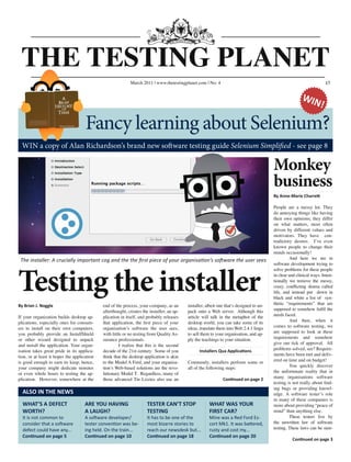 £5
Testing the installer
The installer: A crucially important cog and the the first piece of your organisation’s software the user sees
THE TESTING PLANET
July 2010 www.softwaretestingclub.com No: 2 £5
By Anne-Marie Charrett
People are a messy lot. They
do annoying things like having
their own opinions; they differ
on what matters, most often
driven by different values and
motivators. They have con-
tradictory desires. I’ve even
known people to change their
minds occasionally!
	 And here we are in
software development trying to
solve problems for these people
in clear and clinical ways. Inten-
tionally we remove the messy,
crazy, conflicting drama called
life, and instead put down in
black and white a list of syn-
thetic “requirements” that are
supposed to somehow fulfil the
needs faced.
	 And then, when it
comes to software testing, we
are supposed to look at these
requirements and somehow
give our tick of approval. All
problems solved, see? Require-
ments have been met and deliv-
ered on time and on budget!
	 You quickly discover
the unfortunate reality that in
many organisations software
testing is not really about find-
ing bugs or providing knowl-
edge. A software tester’s role
in many of these companies is
more about providing “peace of
mind” than anything else.
	 These testers live by
the unwritten law of software
testing. These laws can be sum-
Continued on page 3
By Brian J. Noggle
If your organization builds desktop ap-
plications, especially ones for consum-
ers to install on their own computers,
you probably provide an InstallShield
or other wizard designed to unpack
and install the application. Your organ-
isation takes great pride in its applica-
tion, or at least it hopes the application
is good enough to earn its keep; hence,
your company might dedicate minutes
or even whole hours to testing the ap-
plication. However, somewhere at the
end of the process, your company, as an
afterthought, creates the installer, an ap-
plication in itself, and probably releases
that application, the first piece of your
organisation’s software the user sees,
with little or no testing from Quality As-
surance professionals.
	 I realize that this is the second
decade of the 21st century. Some of you
think that the desktop application is akin
to the Model A Ford, and your organisa-
tion’s Web-based solutions are the revo-
lutionary Model T. Regardless, many of
those advanced Tin Lizzies also use an
installer, albeit one that’s designed to un-
pack onto a Web server. Although this
article will talk in the metaphor of the
desktop world, you can take some of its
ideas, translate them into Web 2.4.1 lingo
to sell them to your organisation, and ap-
ply the teachings to your situation.
Installers Qua Applications
Commonly, installers perform some or
all of the following steps:
Continued on page 2
March 2011 | www.thetestingplanet.com | No: 4
WIN a copy of Alan Richardson’s brand new software testing guide Selenium Simplified - see page 8
ALSO IN THE NEWS
WHAT’S A DEFECT
WORTH?
It is not common to
consider that a software
defect could have any...
Continued on page 5
WHAT WAS YOUR
FIRST CAR?
Mine was a Red Ford Es-
cort Mk1. It was battered,
rusty and cost my...
Continued on page 20
ARE YOU HAVING
A LAUGH?
A software developer/
tester convention was be-
ing held. On the train...
Continued on page 10
TESTER CAN’T STOP
TESTING
It has to be one of the
most bizarre stories to
reach our newsdesk but...
Continued on page 18
Monkey
business
Fancy learning about Selenium?
WIN!
 