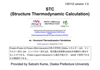 130112 version 1.0

                STC
(Structure Thermodynamic Calculation)




Protein-Protein & Protein-DNA interactionの熱力学特性 (Gibbs エネルギー ΔG、エン
タルピー変化 ΔH、エントロピー変化 ΔS、埋没露出表面積 ΔASA)を経験的に算出す
ることができる。 Protein-Ligand interactionにも適応可能だが、 ΔASA で説明できる
かは懐疑的である。

Provided by Satoshi Kume, Osaka Prefecture University
 