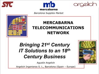 San Francisco 30th Anniversary




                                 Barcelona Supplies Market



                                     MERCABARNA
                                 TELECOMMUNICATIONS
                                       NETWORK


    Bringing 21st Century
    IT Solutions to an 18th
      Century Business
                                   Agustín Argelich
Argelich Ingenieros S. L., Barcelona (Spain – Europe)

Bringing 21st Century IT Solutions to an 18th Century Business© Fall 2006 Conference & STC 30th Anniversary   -1-
 