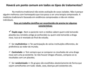 Haverá um ponto comum em todos os tipos de tratamentos?	Na medicina tradicional não existe avaliação de casos isolados. Não é porque alguém melhorou com homeopatia que isso passa a ser uma terapia comprovada. A medicina tradicional é baseada em evidências comprovadas e não em relatos individuais.Para um trabalho científico ser reconhecido ele precisa ter algumas características:Duplo cego : Nem o paciente nem o médico sabem quem está tomando placebo (ou remédio antigo já conhecido) ou quem está tomando a droga nova. Isso só é revelado ao final do estudo;