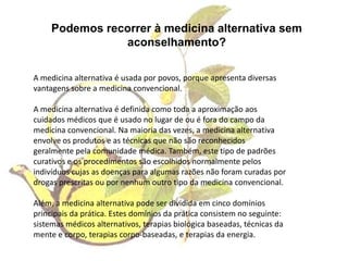 Podemos recorrer à medicina alternativa sem aconselhamento?A medicina alternativa é usada por povos, porque apresenta diversas vantagens sobre a medicina convencional. A medicina alternativa é definida como toda a aproximação aos cuidados médicos que é usado no lugar de ou é fora do campo da medicina convencional. Na maioria das vezes, a medicina alternativa envolve os produtos e as técnicas que não são reconhecidos geralmente pela comunidade médica. Também, este tipo de padrões curativos e os procedimentos são escolhidos normalmente pelos indivíduos cujas as doenças para algumas razões não foram curadas por drogas prescritas ou por nenhum outro tipo da medicina convencional. Além, a medicina alternativa pode ser dividida em cinco domínios principais da prática. Estes domínios da prática consistem no seguinte: sistemas médicos alternativos, terapias biológica baseadas, técnicas da mente e corpo, terapias corpo-baseadas, e terapias da energia. 