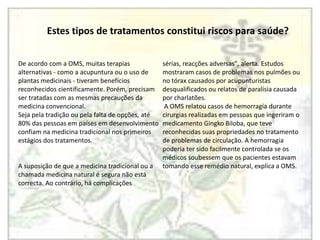 Estes tipos de tratamentos constitui riscos para saúde?De acordo com a OMS, muitas terapias alternativas - como a acupuntura ou o uso de plantas medicinais - tiveram benefícios reconhecidos cientificamente. Porém, precisam ser tratadas com as mesmas precauções da medicina convencional. Seja pela tradição ou pela falta de opções, até 80% das pessoas em países em desenvolvimento confiam na medicina tradicional nos primeiros estágios dos tratamentos.A suposição de que a medicina tradicional ou a chamada medicina natural é segura não está correcta. Ao contrário, há complicações sérias, reacções adversas", alerta. Estudos mostraram casos de problemas nos pulmões ou no tórax causados por acupunturistas desqualificados ou relatos de paralisia causada por charlatões. A OMS relatou casos de hemorragia durante cirurgias realizadas em pessoas que ingeriram o medicamento GingkoBiloba, que teve reconhecidas suas propriedades no tratamento de problemas de circulação. A hemorragia poderia ter sido facilmente controlada se os médicos soubessem que os pacientes estavam tomando esse remédio natural, explica a OMS.