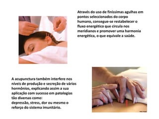 Através do uso de finíssimas agulhas em pontos seleccionados do corpo humano, consegue-se restabelecer o fluxo energético que circula nos meridianos e promover uma harmonia energética, o que equivale a saúde.A acupunctura também interfere nos níveis de produção e secreção de vários hormônios, explicando assim a sua aplicação com sucesso em patologias tão diversas como: depressão, stress, dor ou mesmo o reforço do sistema imunitário. 