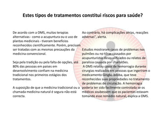Estes tipos de tratamentos constitui riscos para saúde?De acordo com a OMS, muitas terapias alternativas - como a acupuntura ou o uso de plantas medicinais - tiveram benefícios reconhecidos cientificamente. Porém, precisam ser tratadas com as mesmas precauções da medicina convencional. Seja pela tradição ou pela falta de opções, até 80% das pessoas em países em desenvolvimento confiam na medicina tradicional nos primeiros estágios dos tratamentos. A suposição de que a medicina tradicional ou a chamada medicina natural é segura não está correcta. Ao contrário, há complicações sérias, reacções adversas", alerta. Estudos mostraram casos de problemas nos pulmões ou no tórax causados por acupunturistas desqualificados ou relatos de paralisia causada por charlatões. A OMS relatou casos de hemorragia durante cirurgias realizadas em pessoas que ingeriram o medicamento GingkoBiloba, que teve reconhecidas suas propriedades no tratamento de problemas de circulação. A hemorragia poderia ter sido facilmente controlada se os médicos soubessem que os pacientes estavam tomando esse remédio natural, explica a OMS.