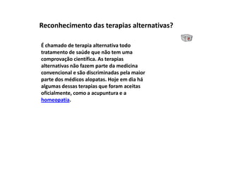 Reconhecimento das terapias alternativas?É chamado de terapia alternativa todo tratamento de saúde que não tem uma comprovação científica. As terapias alternativas não fazem parte da medicina convencional e são discriminadas pela maior parte dos médicos alopatas. Hoje em dia há algumas dessas terapias que foram aceitas oficialmente, como a acupuntura e a homeopatia.