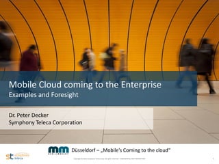 Mobile Cloud coming to the Enterprise
  Examples and Foresight

  Dr. Peter Decker
  Symphony Teleca Corporation
Name
Date
Version


                         Düsseldorf – „Mobile‘s Coming to the cloud“
                         Copyright © 2012 Symphony Teleca Corp. All rights reserved. CONFIDENTIAL AND PROPRIETARY   1
 
