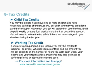 You may be eligible if you have one or more children and have household earnings of under £58,000 per year, whether you are a lone parent or a couple. How much you get will depend on your income. It will be paid weekly or every four weeks into a bank or post office account. You will need to inform the tax office if there are any changes in your situation during the tax year. 8- Tax Credits ►  Child Tax Credits  If you are working and on a low income you may be entitled to Working Tax Credit. Whether you are entitled and the amount you will get depends on the number of hours you work each week, your income and your circumstances. Payments may also be made to cover registered or approved childcare costs. ->  For more information and to apply : www.taxcredits.inlandrevenue.gov.uk ►  Working Tax Credit 