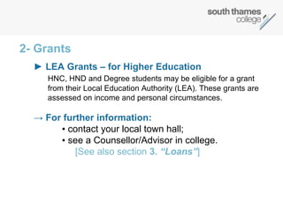 2- Grants ►  LEA Grants – for Higher Education   HNC, HND and Degree students may be eligible for a grant from their Local Education Authority (LEA). These grants are assessed on income and personal circumstances.  ->  For further information: ▪   contact your local town hall;  ▪  see a Counsellor/Advisor in college.    [See also section  3 . “Loans” ] 