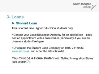 3- Loans ►  Student Loan   This is for full time Higher Education students only. ▪  Contact your Local Education Authority for an application  pack and an appointment with a caseworker, particularly if you are an  overseas student/ refugee.  ▪  Or contact the Student Loan Company on 0800 731 9133,  www.slc.co.uk   and order the latest booklet.  You must be a Home student  with Settled Immigration Status  [see section 7]. 