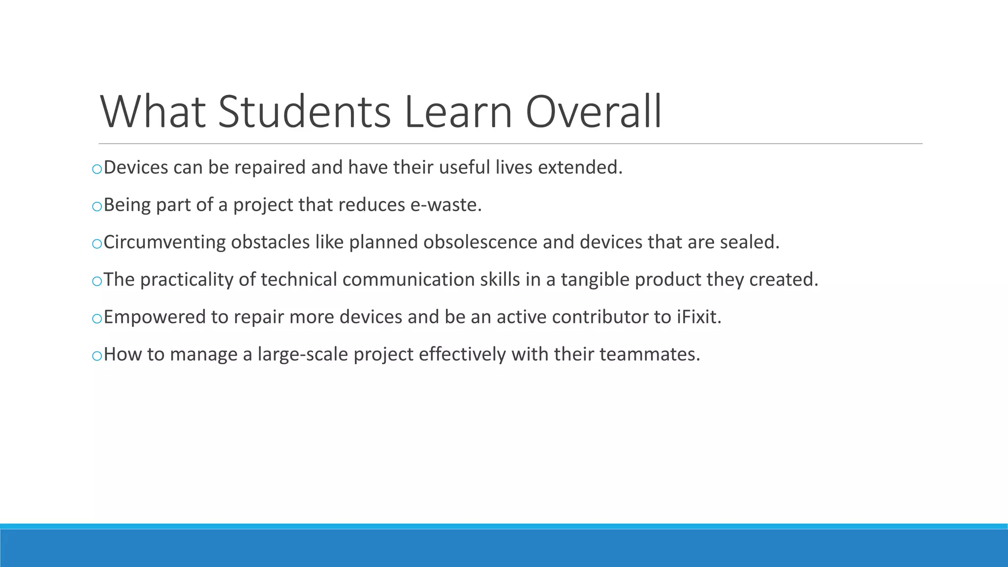 What Students Learn Overall
oDevices can be repaired and have their useful lives extended.
oBeing part of a project that reduces e-waste.
oCircumventing obstacles like planned obsolescence and devices that are sealed.
oThe practicality of technical communication skills in a tangible product they created.
oEmpowered to repair more devices and be an active contributor to iFixit.
oHow to manage a large-scale project effectively with their teammates.
 