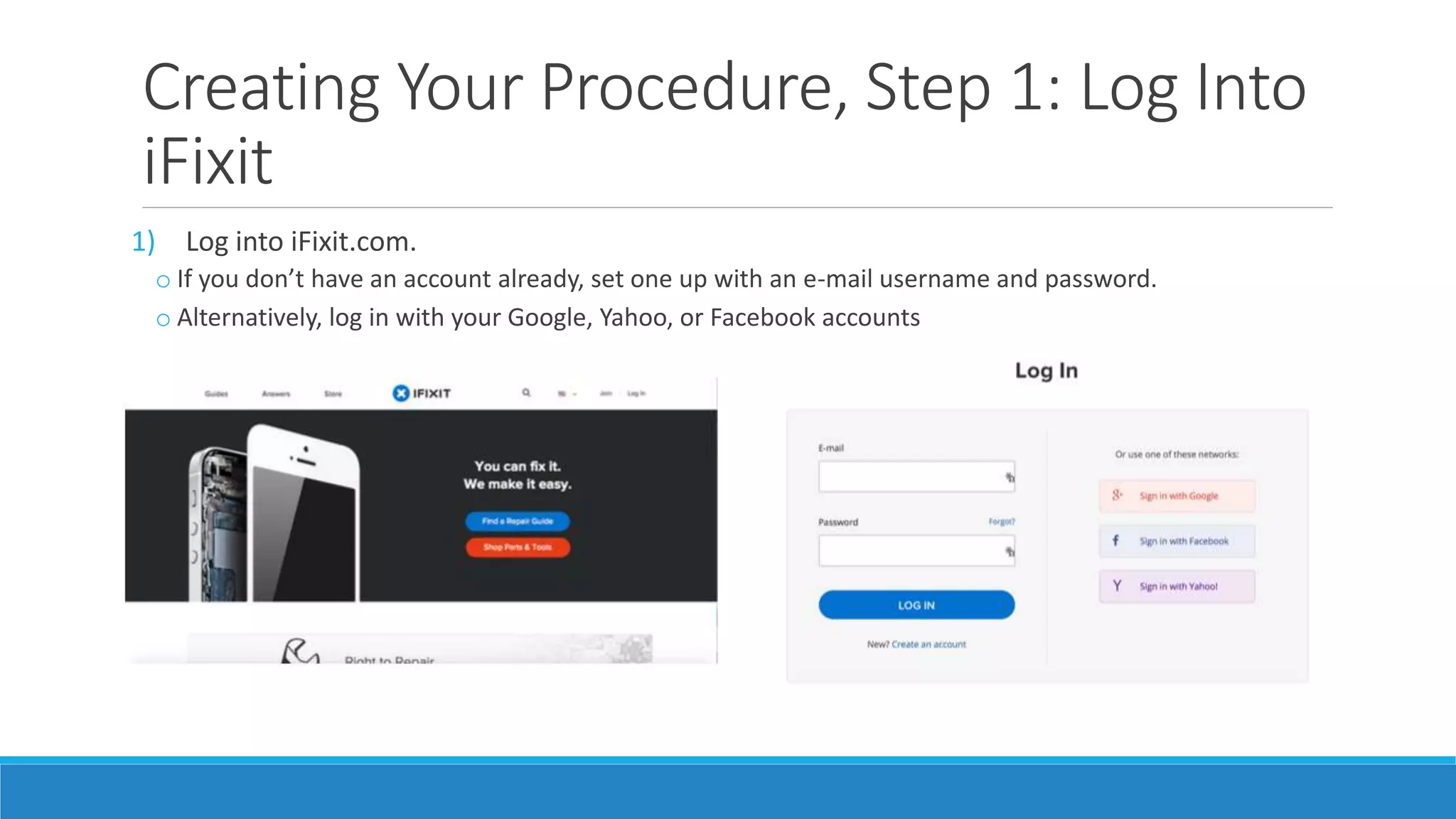 Creating Your Procedure, Step 1: Log Into
iFixit
1) Log into iFixit.com.
o If you don’t have an account already, set one up with an e-mail username and password.
o Alternatively, log in with your Google, Yahoo, or Facebook accounts
 