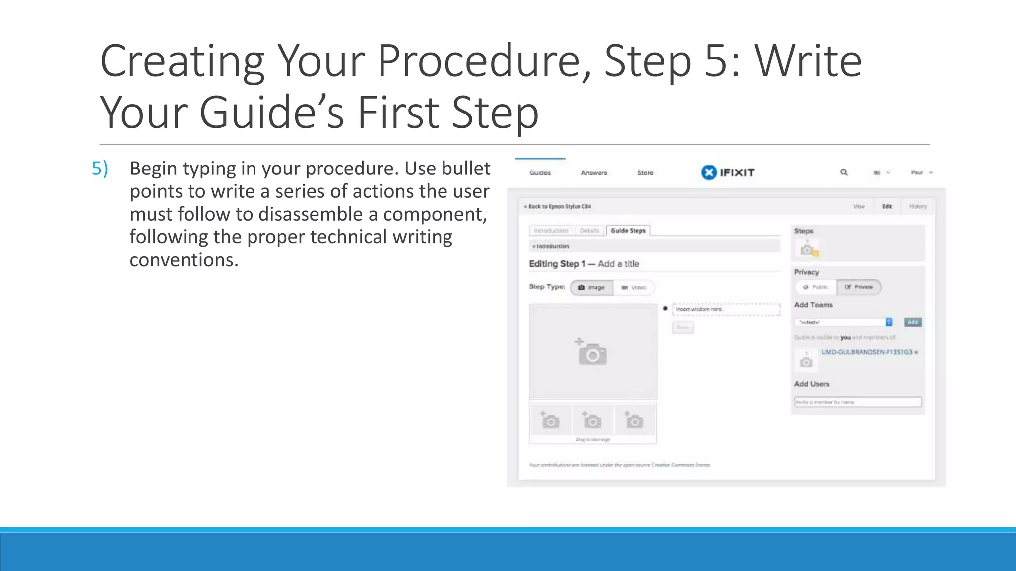 Creating Your Procedure, Step 5: Write
Your Guide’s First Step
5) Begin typing in your procedure. Use bullet
points to write a series of actions the user
must follow to disassemble a component,
following the proper technical writing
conventions.
 