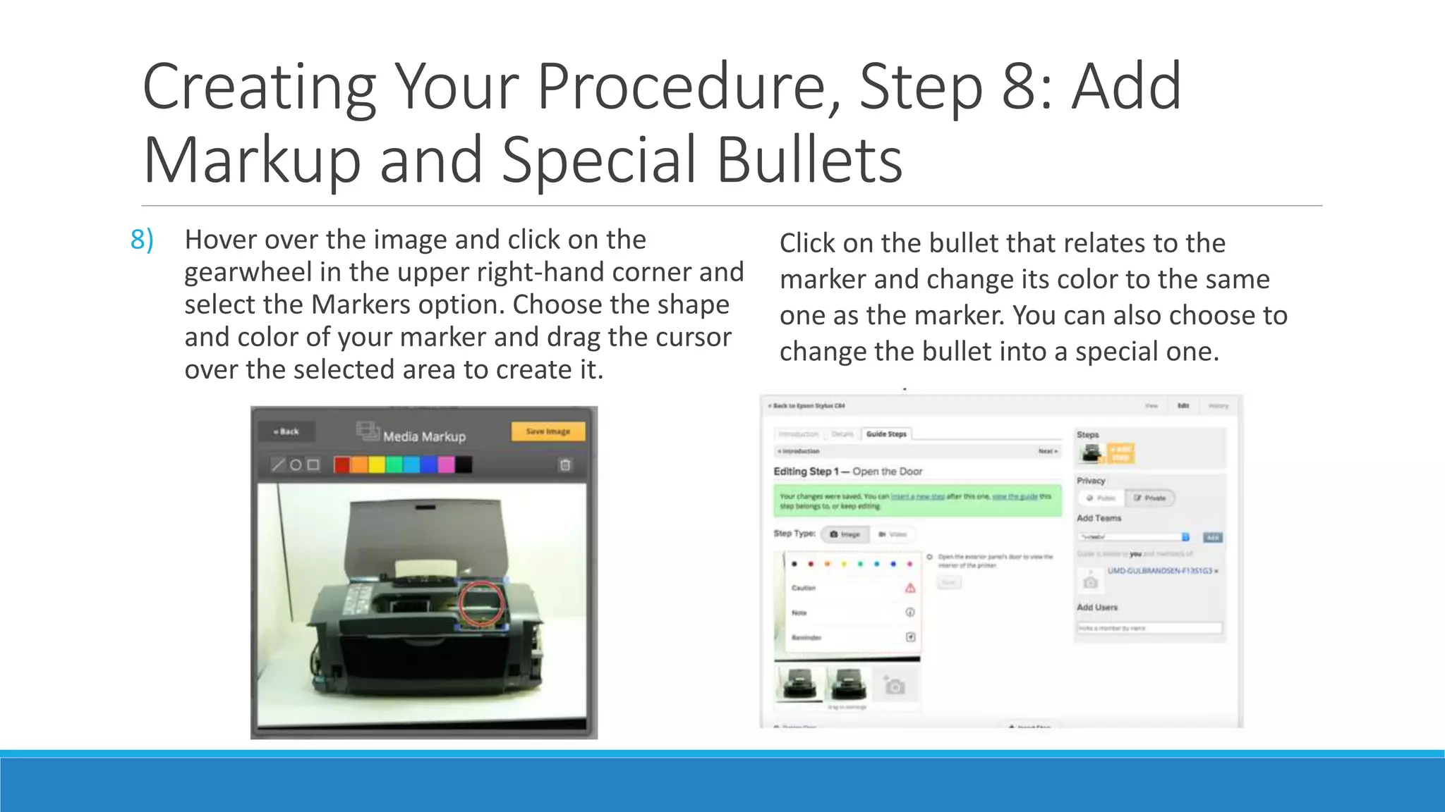 Creating Your Procedure, Step 8: Add
Markup and Special Bullets
8) Hover over the image and click on the
gearwheel in the upper right-hand corner and
select the Markers option. Choose the shape
and color of your marker and drag the cursor
over the selected area to create it.
Click on the bullet that relates to the
marker and change its color to the same
one as the marker. You can also choose to
change the bullet into a special one.
 