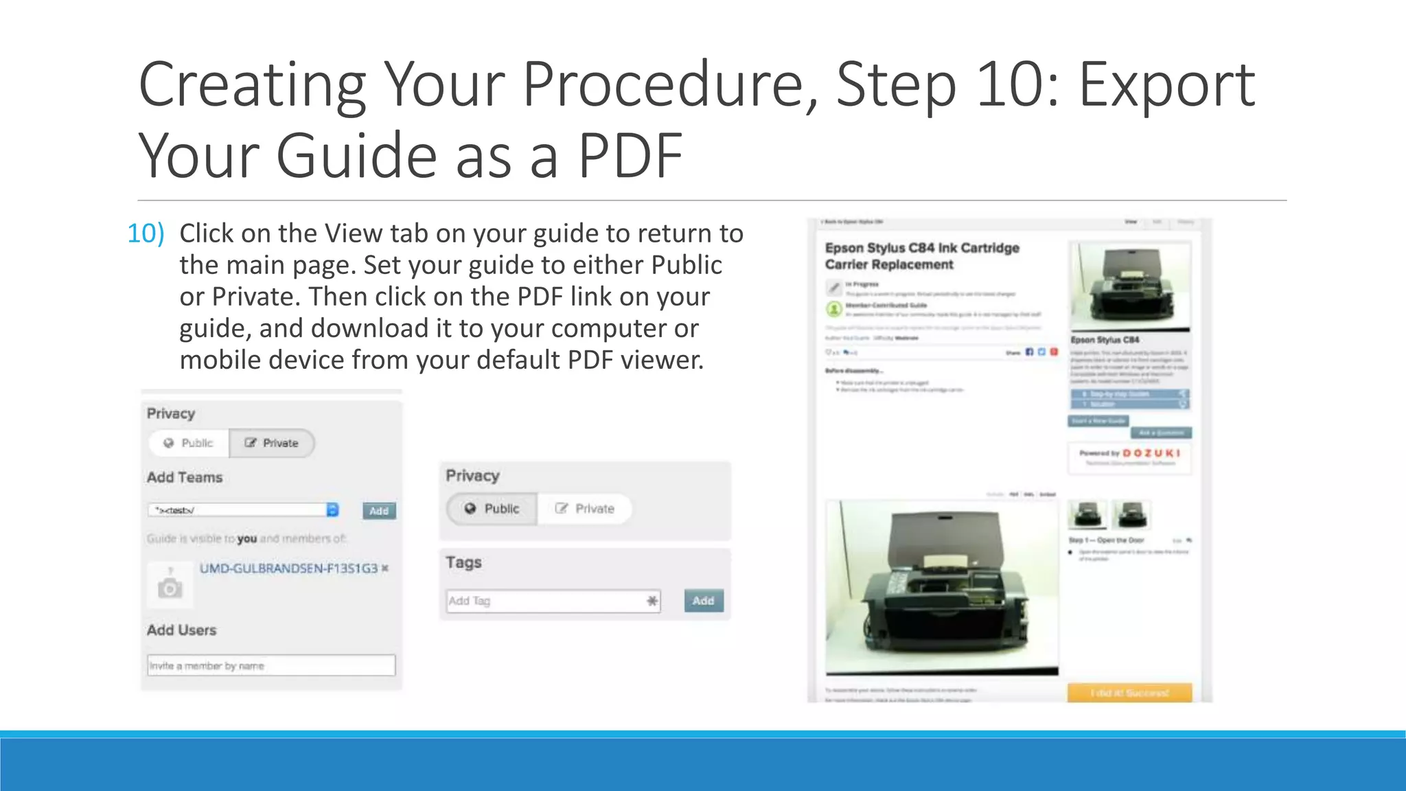 Creating Your Procedure, Step 10: Export
Your Guide as a PDF
10) Click on the View tab on your guide to return to
the main page. Set your guide to either Public
or Private. Then click on the PDF link on your
guide, and download it to your computer or
mobile device from your default PDF viewer.
 