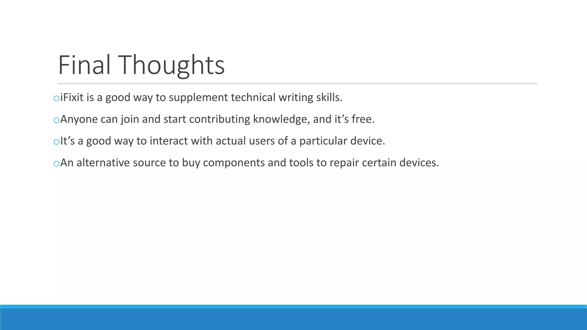 Final Thoughts
oiFixit is a good way to supplement technical writing skills.
oAnyone can join and start contributing knowledge, and it’s free.
oIt’s a good way to interact with actual users of a particular device.
oAn alternative source to buy components and tools to repair certain devices.
 
