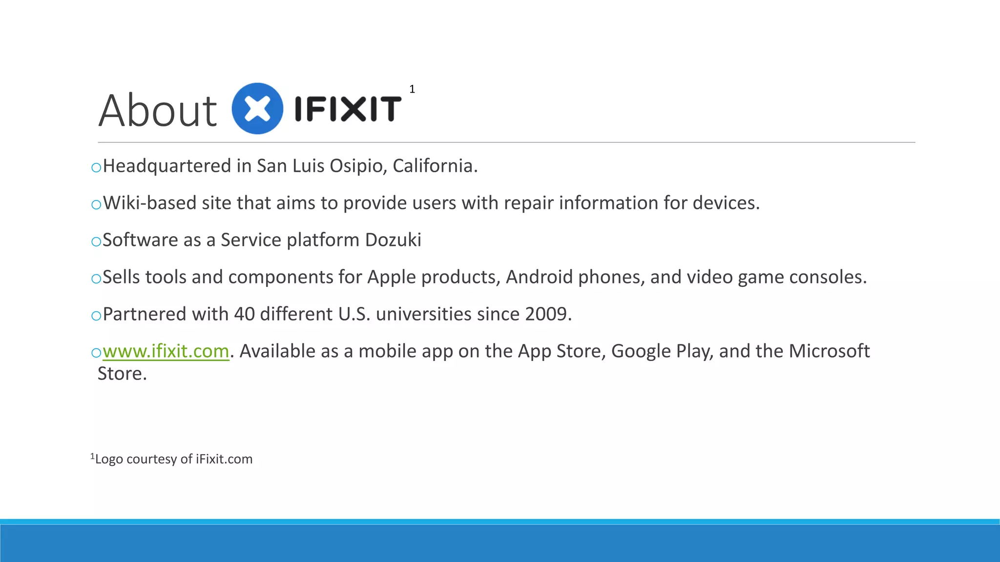 About
oHeadquartered in San Luis Obispo, California.
oWiki-based site that aims to provide users with repair information for devices.
oSoftware as a Service platform Dozuki
oSells tools and components for Apple products, Android phones, and video game consoles.
oPartnered with 40 different U.S. universities since 2009.
owww.ifixit.com. Available as a mobile app on the App Store, Google Play, and the Microsoft
Store.
1Logo courtesy of iFixit.com
1
 