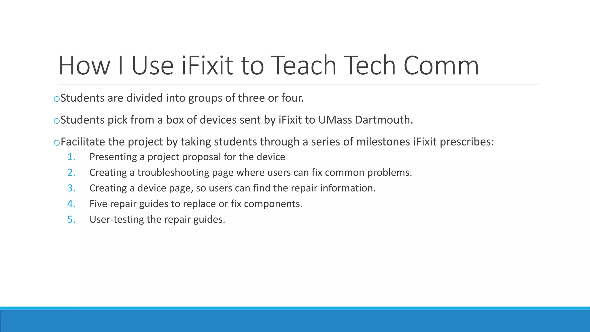 How I Use iFixit to Teach Tech Comm
oStudents are divided into groups of three or four.
oStudents pick from a box of devices sent by iFixit to UMass Dartmouth.
oFacilitate the project by taking students through a series of milestones iFixit prescribes:
1. Presenting a project proposal for the device
2. Creating a troubleshooting page where users can fix common problems.
3. Creating a device page, so users can find the repair information.
4. Five repair guides to replace or fix components.
5. User-testing the repair guides.
 