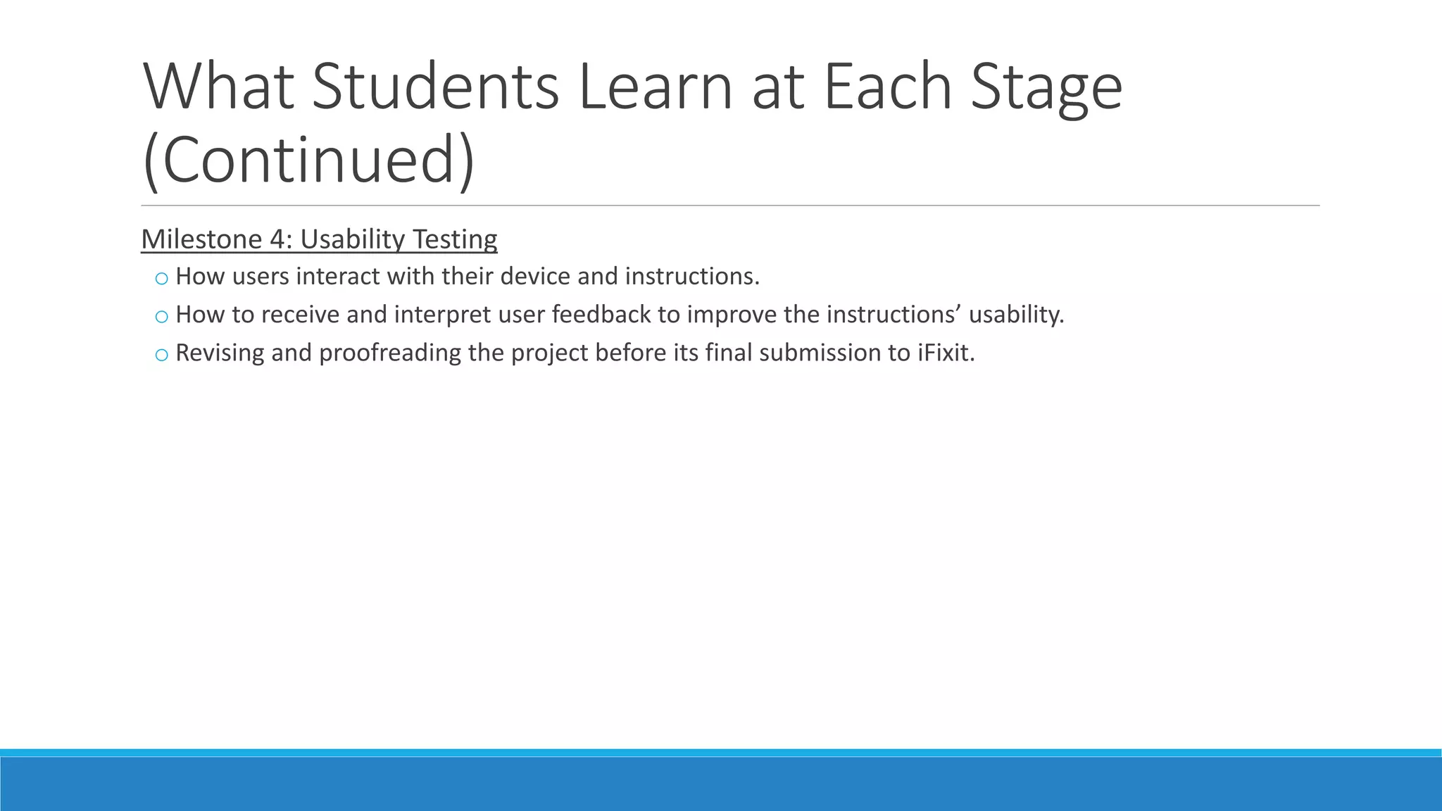 What Students Learn at Each Stage
(Continued)
Milestone 4: Usability Testing
o How users interact with their device and instructions.
o How to receive and interpret user feedback to improve the instructions’ usability.
o Revising and proofreading the project before its final submission to iFixit.
 