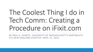 The Coolest Thing I do in
Tech Comm: Creating a
Procedure on iFixit.com
BY PAUL A. DUARTE, UNIVERSITY OF MASSACHUSETTS DARTMOUTH
STC NEW ENGLAND CHAPTER, APRIL 15, 2015
 