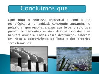 Concluímos que…
Com todo o processo industrial e com a era
tecnológica, a humanidade conseguiu contaminar o
próprio ar que respira, a água que bebe, o solo que
provém os alimentos, os rios, destruir florestas e os
habitats animais. Todas essas destruições colocam
em risco a sobrevivência da Terra e dos próprios
seres humanos.
 